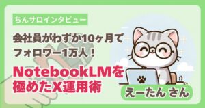 【ちんサロインタビュー】会社員がわずか10ヶ月でフォロワー1万人！NotebookLMを極めたX運用術 | えーたんさん